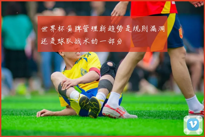世界杯黄牌管理新趋势是规则漏洞还是球队战术的一部分
