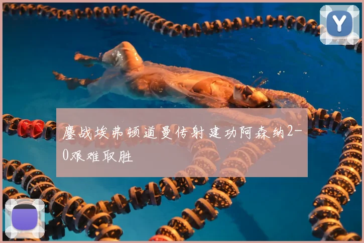 鏖战埃弗顿道曼传射建功阿森纳2-0艰难取胜