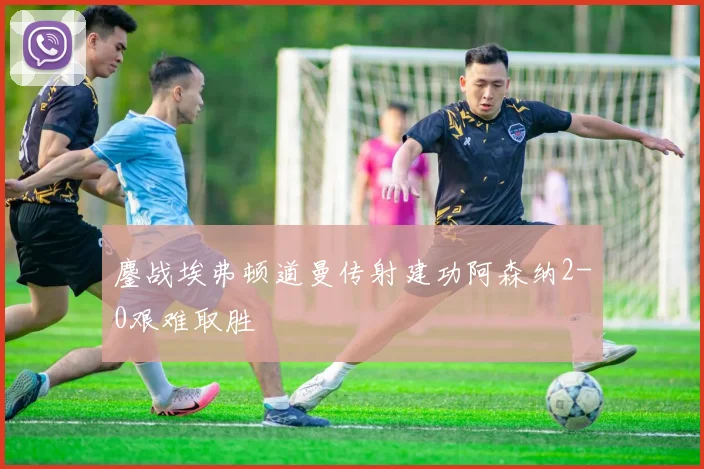 鏖战埃弗顿道曼传射建功阿森纳2-0艰难取胜