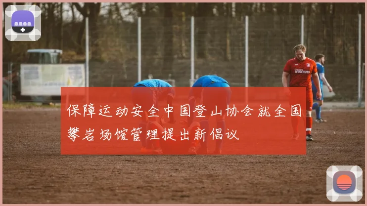 保障运动安全中国登山协会就全国攀岩场馆管理提出新倡议