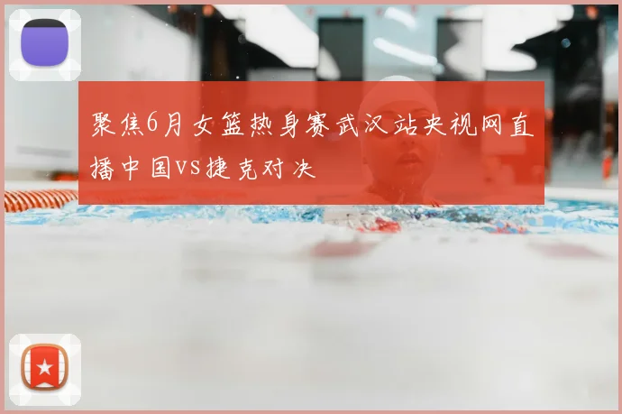 聚焦6月女篮热身赛武汉站央视网直播中国vs捷克对决