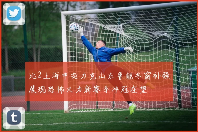 比2上海申花力克山东鲁能冬窗补强展现恐怖火力新赛季冲冠在望