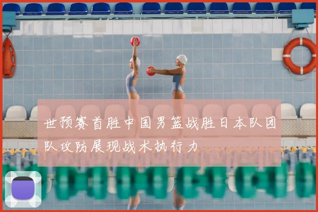 世预赛首胜中国男篮战胜日本队团队攻防展现战术执行力