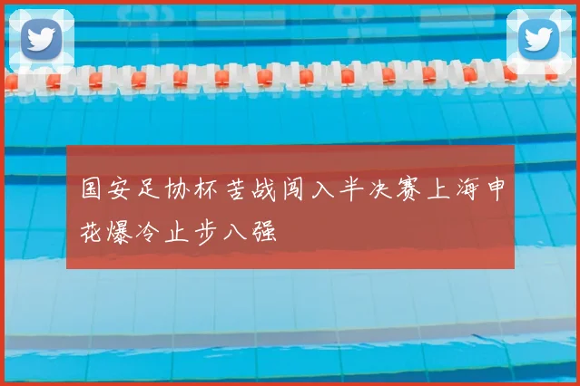国安足协杯苦战闯入半决赛上海申花爆冷止步八强