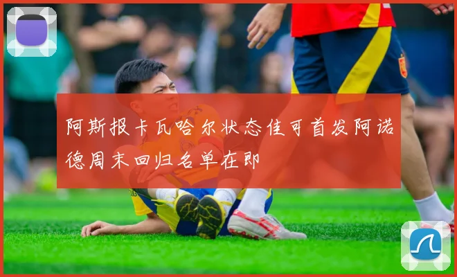 阿斯报卡瓦哈尔状态佳可首发阿诺德周末回归名单在即