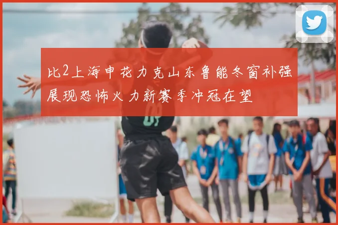 比2上海申花力克山东鲁能冬窗补强展现恐怖火力新赛季冲冠在望