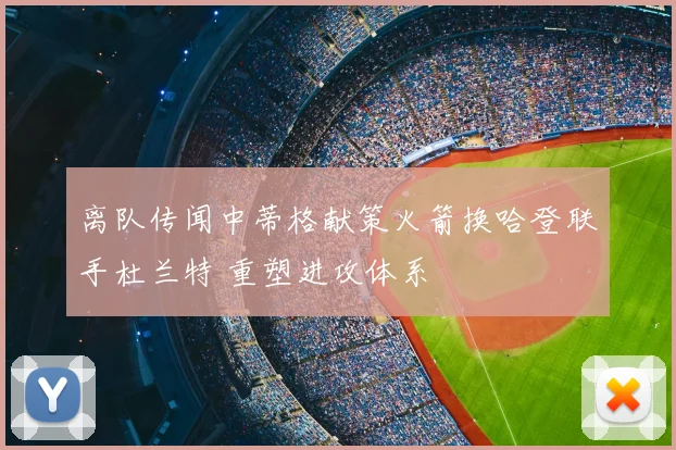 离队传闻中蒂格献策火箭换哈登联手杜兰特 重塑进攻体系