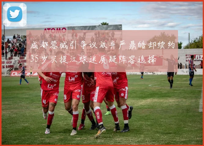 成都蓉城引争议放弃严鼎皓却续约35岁买提江球迷质疑阵容选择